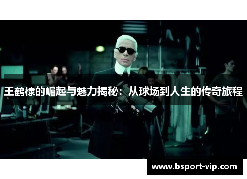 王鹤棣的崛起与魅力揭秘：从球场到人生的传奇旅程