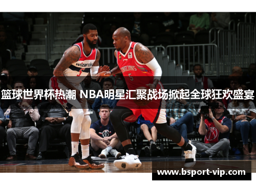 篮球世界杯热潮 NBA明星汇聚战场掀起全球狂欢盛宴