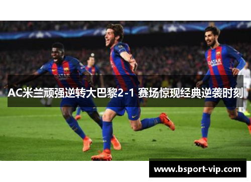 AC米兰顽强逆转大巴黎2-1 赛场惊现经典逆袭时刻