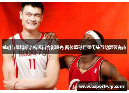 姚明与詹姆斯亲密逛街合影曝光 两位篮球巨星街头互动温馨有趣