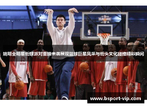 姚明全明星街球派对重磅来袭展现篮球巨星风采与街头文化碰撞精彩瞬间