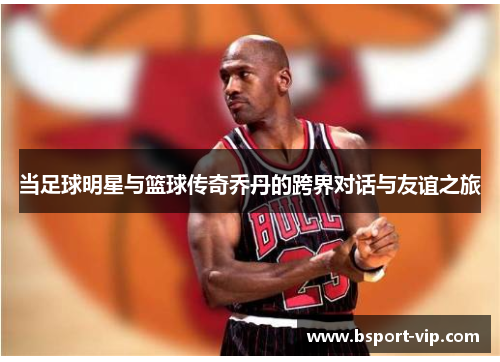当足球明星与篮球传奇乔丹的跨界对话与友谊之旅
