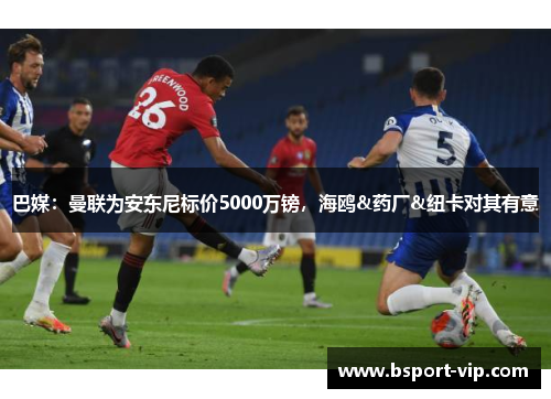 巴媒：曼联为安东尼标价5000万镑，海鸥&药厂&纽卡对其有意