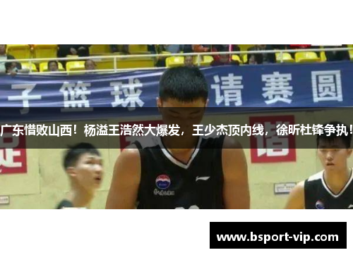广东惜败山西！杨溢王浩然大爆发，王少杰顶内线，徐昕杜锋争执！